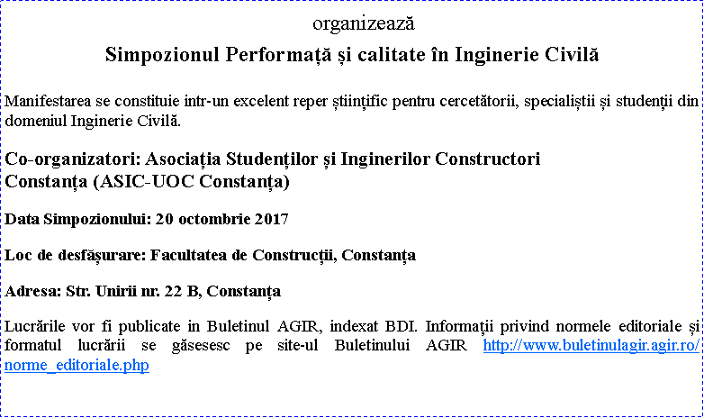 Text Box: organizeazSimpozionul Performaț și calitate n Inginerie CivilManifestarea se constituie intr-un excelent reper științific pentru cercettorii, specialiștii și studenții din domeniul Inginerie Civil.Co-organizatori: Asociația Studenților și Inginerilor Constructori                 Constanța (ASIC-UOC Constanța)Data Simpozionului: 20 octombrie 2017Loc de desfșurare: Facultatea de Construcții, ConstanțaAdresa: Str. Unirii nr. 22 B, ConstanțaLucrrile vor fi publicate in Buletinul AGIR, indexat BDI. Informații privind normele editoriale și formatul lucrrii se gsesesc pe site-ul Buletinului AGIR http://www.buletinulagir.agir.ro/norme_editoriale.php 
